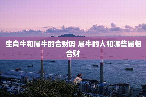 生肖牛和属牛的合财吗 属牛的人和哪些属相合财