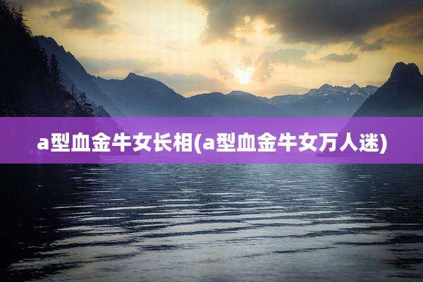 a型血金牛女长相(a型血金牛女万人迷)