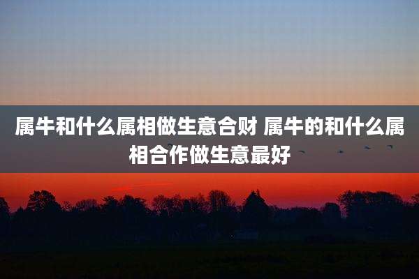 属牛和什么属相做生意合财 属牛的和什么属相合作做生意最好