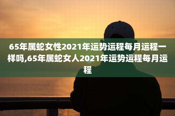 65年属蛇女性2021年运势运程每月运程一样吗,65年属蛇女人2021年运势运程每月运程