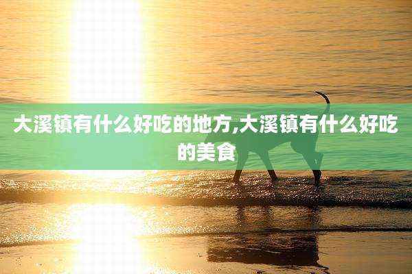 大溪镇有什么好吃的地方,大溪镇有什么好吃的美食
