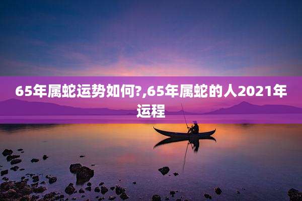65年属蛇运势如何?,65年属蛇的人2021年运程