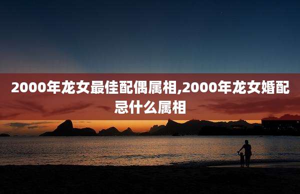 2000年龙女最佳配偶属相,2000年龙女婚配忌什么属相