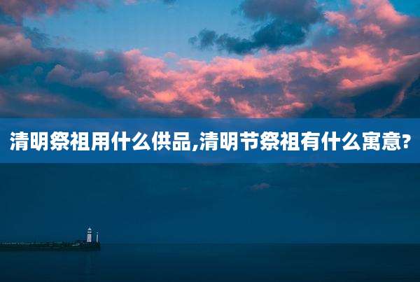 清明祭祖用什么供品,清明节祭祖有什么寓意?