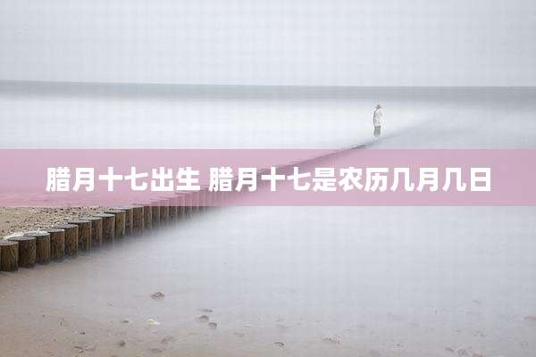 腊月十七出生 腊月十七是农历几月几日