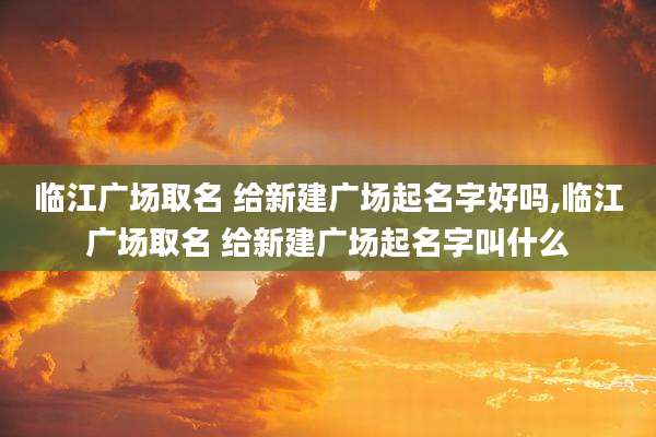 临江广场取名 给新建广场起名字好吗,临江广场取名 给新建广场起名字叫什么