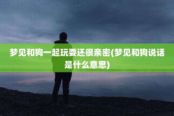梦见和狗一起玩耍还很亲密(梦见和狗说话是什么意思)