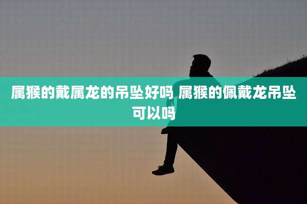 属猴的戴属龙的吊坠好吗 属猴的佩戴龙吊坠可以吗