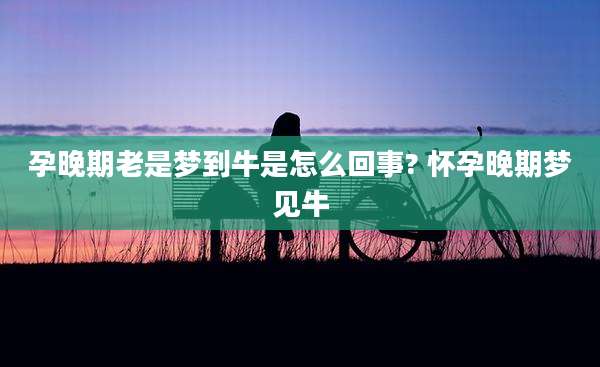 孕晚期老是梦到牛是怎么回事? 怀孕晚期梦见牛