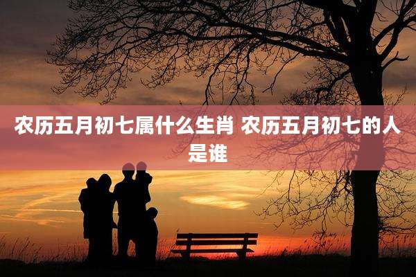 农历五月初七属什么生肖 农历五月初七的人是谁