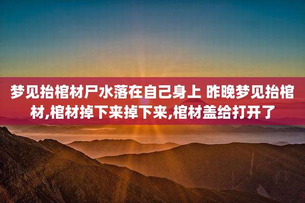 梦见抬棺材尸水落在自己身上 昨晚梦见抬棺材,棺材掉下来掉下来,棺材盖给打开了