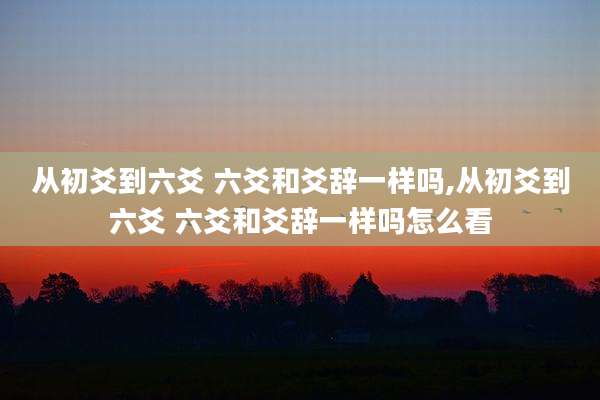 从初爻到六爻 六爻和爻辞一样吗,从初爻到六爻 六爻和爻辞一样吗怎么看