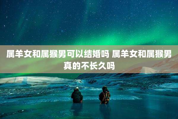 属羊女和属猴男可以结婚吗 属羊女和属猴男真的不长久吗