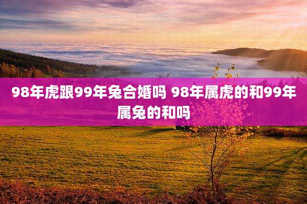 98年虎跟99年兔合婚吗 98年属虎的和99年属兔的和吗