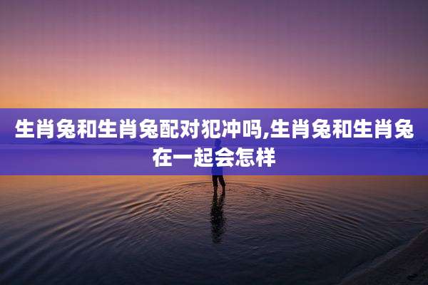 生肖兔和生肖兔配对犯冲吗,生肖兔和生肖兔在一起会怎样