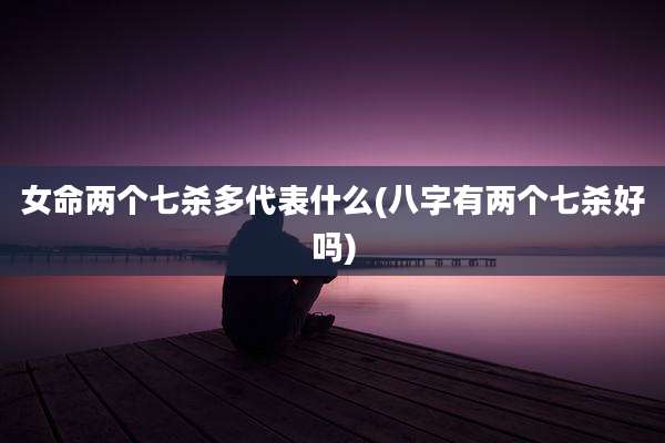 女命两个七杀多代表什么(八字有两个七杀好吗)
