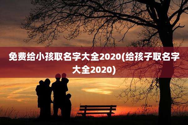 免费给小孩取名字大全2020(给孩子取名字大全2020)