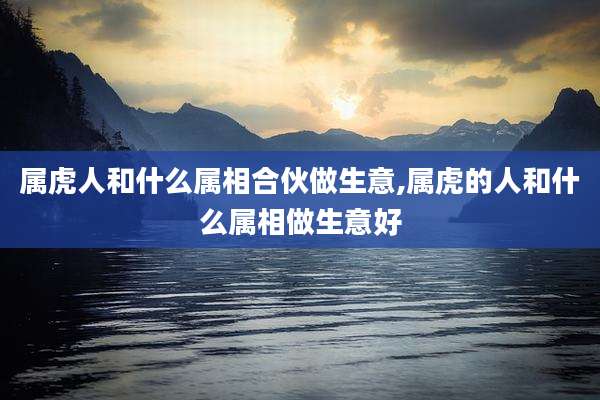 属虎人和什么属相合伙做生意,属虎的人和什么属相做生意好