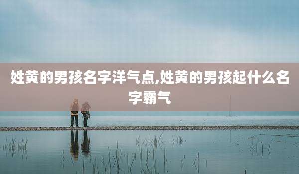 姓黄的男孩名字洋气点,姓黄的男孩起什么名字霸气
