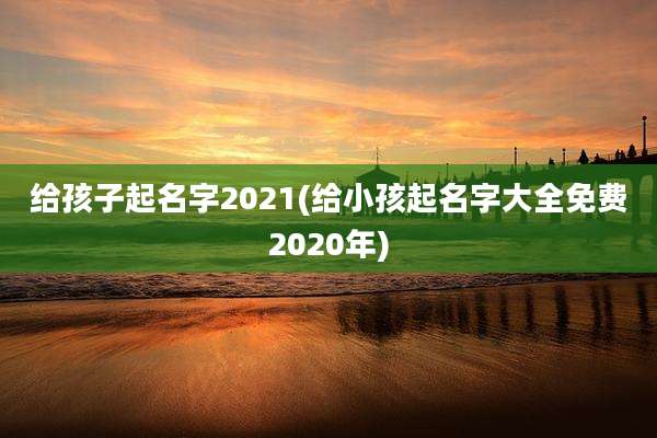 给孩子起名字2021(给小孩起名字大全免费2020年)