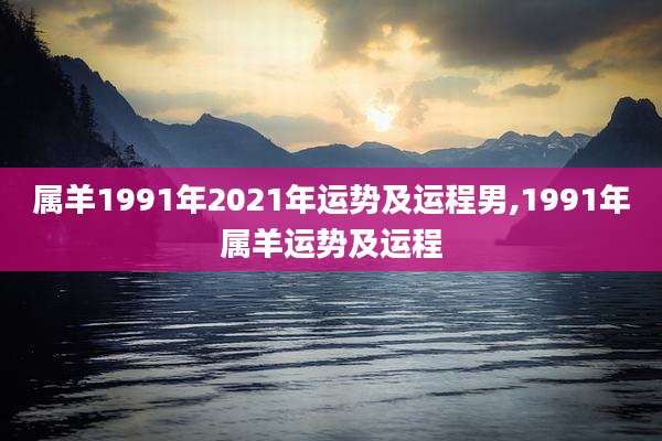 属羊1991年2021年运势及运程男,1991年属羊运势及运程