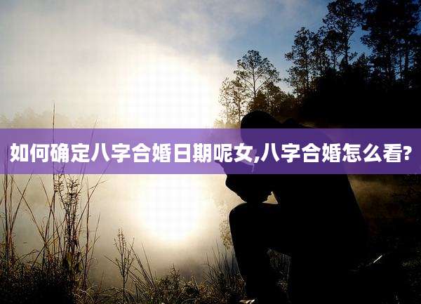 如何确定八字合婚日期呢女,八字合婚怎么看?