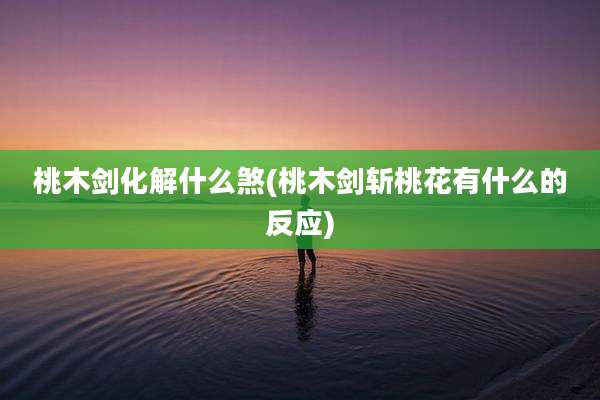 桃木剑化解什么煞(桃木剑斩桃花有什么的反应)