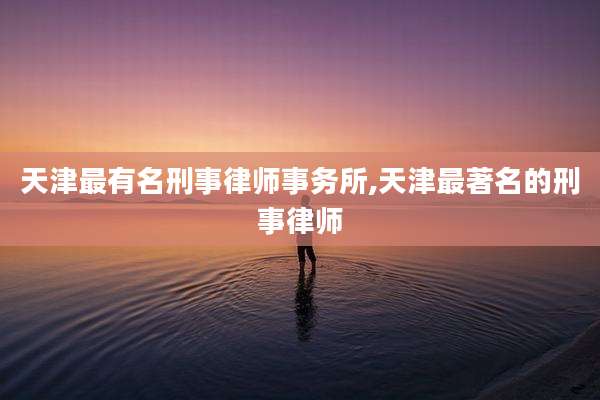 天津最有名刑事律师事务所,天津最著名的刑事律师