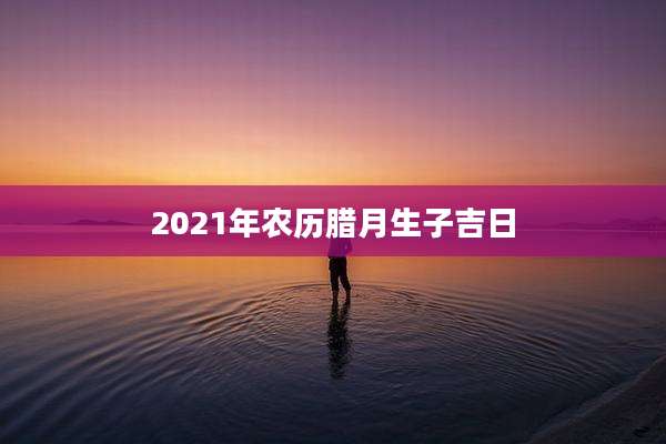 2021年农历腊月生子吉日