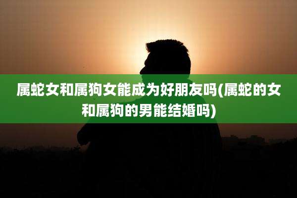 属蛇女和属狗女能成为好朋友吗(属蛇的女和属狗的男能结婚吗)