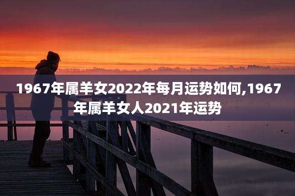 1967年属羊女2022年每月运势如何,1967年属羊女人2021年运势