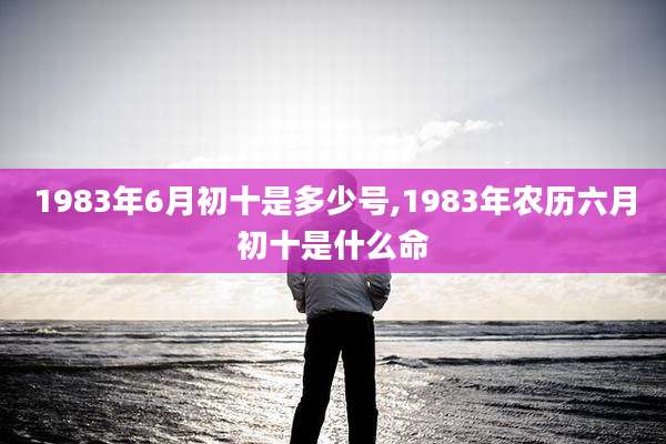 1983年6月初十是多少号,1983年农历六月初十是什么命