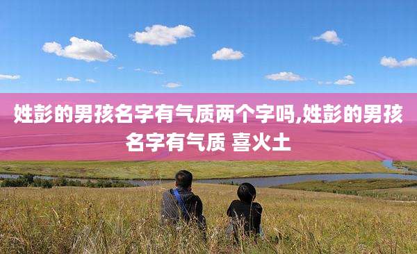 姓彭的男孩名字有气质两个字吗,姓彭的男孩名字有气质 喜火土