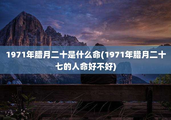 1971年腊月二十是什么命(1971年腊月二十七的人命好不好)