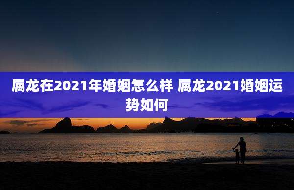 属龙在2021年婚姻怎么样 属龙2021婚姻运势如何