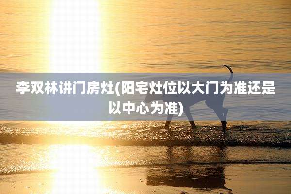 李双林讲门房灶(阳宅灶位以大门为准还是以中心为准)
