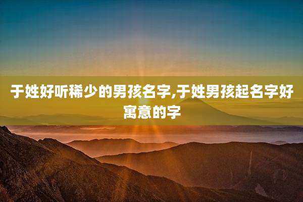 于姓好听稀少的男孩名字,于姓男孩起名字好寓意的字