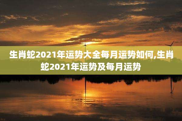 生肖蛇2021年运势大全每月运势如何,生肖蛇2021年运势及每月运势