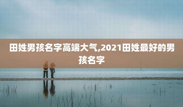 田姓男孩名字高端大气,2021田姓最好的男孩名字