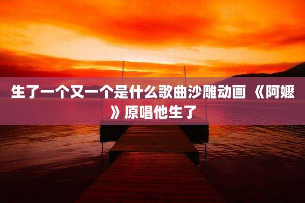 生了一个又一个是什么歌曲沙雕动画 《阿嬷》原唱他生了