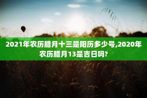 2021年农历腊月十三是阳历多少号,2020年农历腊月13是吉日吗?