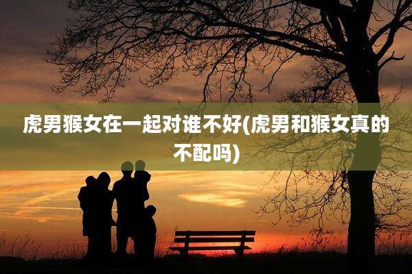 虎男猴女在一起对谁不好(虎男和猴女真的不配吗)
