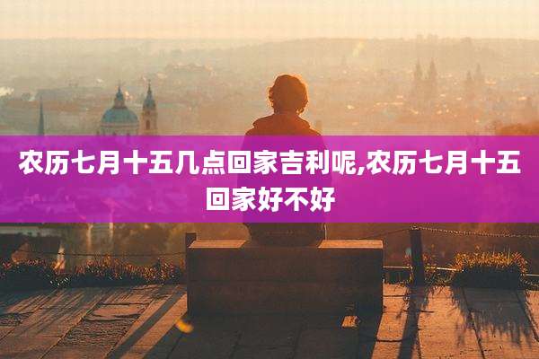 农历七月十五几点回家吉利呢,农历七月十五回家好不好