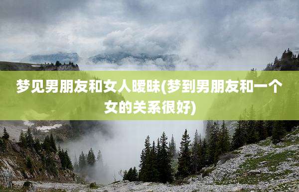 梦见男朋友和女人暧昧(梦到男朋友和一个女的关系很好)