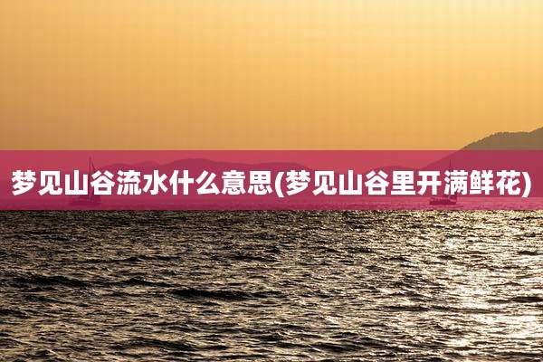 梦见山谷流水什么意思(梦见山谷里开满鲜花)
