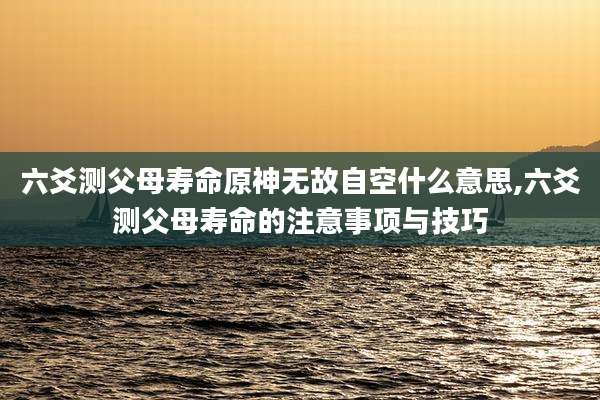 六爻测父母寿命原神无故自空什么意思,六爻测父母寿命的注意事项与技巧