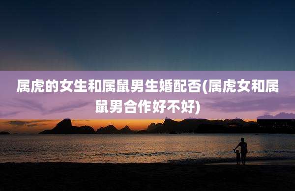 属虎的女生和属鼠男生婚配否(属虎女和属鼠男合作好不好)