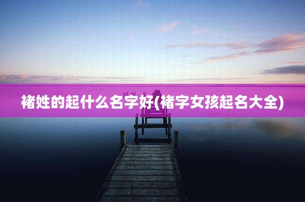 褚姓的起什么名字好(褚字女孩起名大全)