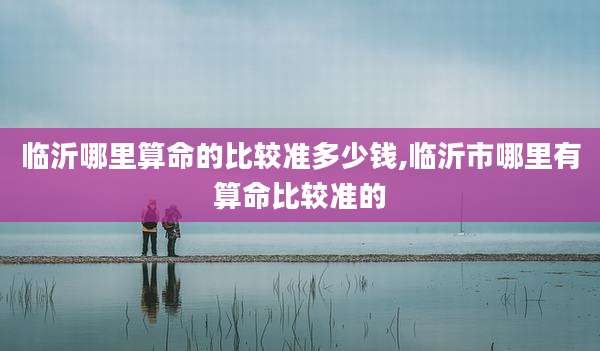 临沂哪里算命的比较准多少钱,临沂市哪里有算命比较准的