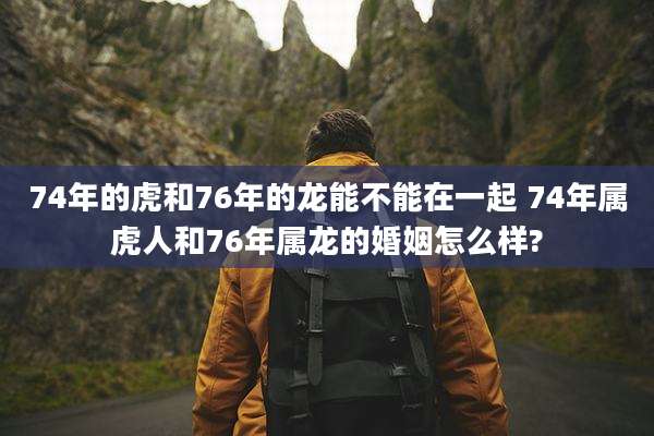74年的虎和76年的龙能不能在一起 74年属虎人和76年属龙的婚姻怎么样?